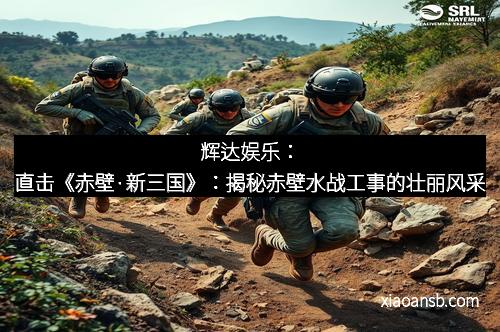 辉达娱乐:直击《赤壁·新三国》:揭秘赤壁水战工事的壮丽风采